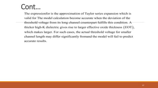 Cont…
The expressionfor is the approximation of Taylor series expansion which is
valid for The model calculation become accurate when the deviation of the
threshold voltage from its long channel counterpart
 
fulfills this condition. A
thicker high-K dielectric gives rise to larger effective oxide thickness EOT ,
which makes larger. For such cases, the actual threshold voltage for smaller
channel length may differ significantly fromand the model will fail to predict
accurate results.
67
 