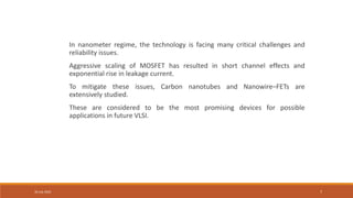 30 July 2022 7
In nanometer regime, the technology is facing many critical challenges and
reliability issues.
Aggressive scaling of MOSFET has resulted in short channel effects and
exponential rise in leakage current.
To mitigate these issues, Carbon nanotubes and Nanowire–FETs are
extensively studied.
These are considered to be the most promising devices for possible
applications in future VLSI.
 