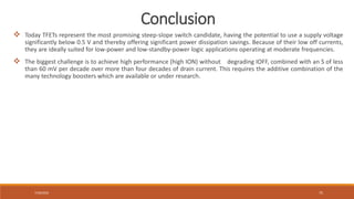 7/30/2022 75
 Today TFETs represent the most promising steep-slope switch candidate, having the potential to use a supply voltage
significantly below 0.5 V and thereby offering significant power dissipation savings. Because of their low off currents,
they are ideally suited for low-power and low-standby-power logic applications operating at moderate frequencies.
 The biggest challenge is to achieve high performance (high ION) without degrading IOFF, combined with an S of less
than 60 mV per decade over more than four decades of drain current. This requires the additive combination of the
many technology boosters which are available or under research.
Conclusion
 