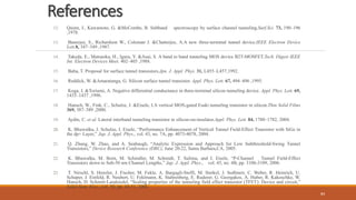 References
12. Quinn, J., Kawamoto, G. &McCombe, B. Subband spectroscopy by surface channel tunneling.Surf.Sci. 73, 190–196
,1978.
13. Banerjee, S., Richardson W., Coleman J. &Chatterjee, A.A new three-terminal tunnel device.IEEE Electron Device
Lett.8, 347–349 ,1987.
14. Takeda, E., Matsuoka, H., Igura, Y. &Asai, S. A band to band tunneling MOS device B2T-MOSFET.Tech. Digest IEEE
Int. Electron Devices Meet. 402–405 ,1988.
15. Baba, T. Proposal for surface tunnel transistors.Jpn. J. Appl. Phys. 31, L455–L457,1992.
16. Reddick, W. &Amaratunga, G. Silicon surface tunnel transistor. Appl. Phys. Lett. 67, 494–496 ,1995.
17. Koga, J. &Toriumi, A. Negative differential conductance in three-terminal silicon tunneling device. Appl. Phys. Lett. 69,
1435–1437 ,1996.
18. Hansch, W., Fink, C., Schulze, J. &Eisele, I.A vertical MOS-gated Esaki tunneling transistor in silicon.Thin Solid Films
369, 387–389 ,2000.
19. Aydin, C. et al. Lateral interband tunneling transistor in silicon-on-insulator.Appl. Phys. Lett. 84, 1780–1782, 2004.
20. K. Bhuwalka, J. Schulze, I. Eisele, “Performance Enhancement of Vertical Tunnel Field-Effect Transistor with SiGe in
the dp+ Layer,” Jap. J. Appl. Phys., vol. 43, no. 7A, pp. 4073-4078, 2004.
21. Q. Zhang, W. Zhao, and A. Seabaugh, “Analytic Expression and Approach for Low Subthreshold-Swing Tunnel
Transistors,” Device Research Conference (DRC), June 20-22, Santa Barbara,CA, 2005.
22. K. Bhuwalka, M. Born, M. Schindler, M. Schmidt, T. Sulima, and I. Eisele, “P-Channel Tunnel Field-Effect
Transistors down to Sub-50 nm Channel Lengths,” Jap. J. Appl. Phys., vol. 45, no. 4B, pp. 3106-3109, 2006.
23. T. Nirschl, S. Henzler, J. Fischer, M. Fukle, A. Bargagli-Stoffi, M. Sterkel, J. Sedlmeir, C. Weber, R. Heinrich, U.
Schaper, J. Einfeld, R. Neubert, U. Feklmann, K. Stahrenberg, E. Ruderer, G. Georgakos, A. Huber, R. Kakoschke, W.
Hansch, D. Schmitt-Landsiedel, “Scaling properties of the tunneling field effect transistor (TFET): Device and circuit,”
Solid-State Elec., vol. 50, pp. 44-51, 2006.
84
 