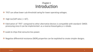 7/30/2022 9
 TFET can allow lower sub-threshold swing for lower operating voltages.
 High Ion/Ioff ratio ( > 107).
 Fabrication of TFET compared to other alternative devices is compatible with standard CMOS
processing since it can be implemented as a reverse biased gate p-i-n diode.
 Leads to chips that consume less power.
 Negative differential resistance (NDR) properties can be exploited to create simpler designs.
Chapter-1
Introduction
 