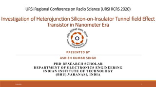 URSI Regional Conference on Radio Science (URSI RCRS 2020)
Investigation of Heterojunction Silicon-on-Insulator Tunnel field Effect
Transistor in Nanometer Era
PRESENTED BY
ASHISH KUMAR SINGH
PHD RESEARCH SCHOLAR
DEPARTMENT OF ELECTRONICS ENGINEERING
INDIAN INSTITUTE OF TECHNOLOGY
(BHU),VARANASI, INDIA
7/30/2022 1
 