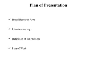 Plan of Presentation
 Broad Research Area
 Literature survey
 Definition of the Problem
 Plan of Work
 