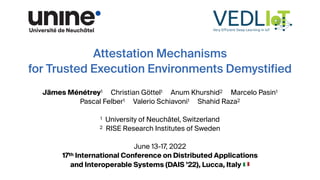 Attestation Mechanisms
for Trusted Execution Environments Demystified
Jämes Ménétrey1 Christian Göttel1 Anum Khurshid2 Marcelo Pasin1
Pascal Felber1 Valerio Schiavoni1 Shahid Raza2
1 University of Neuchâtel, Switzerland
2 RISE Research Institutes of Sweden
June 13-17, 2022
17th International Conference on Distributed Applications
and Interoperable Systems (DAIS ’22), Lucca, Italy 🇮🇹
 