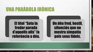 UNA PARÀBOLA IRÒNICA
El títol “Sota la
fredor parada
d’aquells ulls” fa
referència a déu.
Un déu fred, hostil,
silenciós que no
mostra simpatia
pels seus fidels.
 
