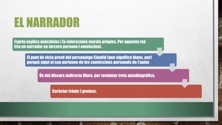 EL NARRADOR
Espriu explica anècdotes I fa valoracions morals pròpies. Per aquesta raó
tria un narrador en tercera persona I omniscient.
El punt de vista prové del personatge Càndid (que significa blanc, pur)
perquè sigui el seu portaveu de les conviccions personals de l’autor.
Ús del discurs indirecte lliure, per reveletar trets autobiogràfics.
Caràcter irònic I grotesc.
 