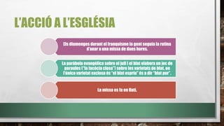 L’ACCIÓ A L’ESGLÉSIA
Els diumenges durant el franquisme la gent seguia la rutina
d’anar a una missa de dues hores.
La paràbola evangèlica sobre el jull I el blat elabora un joc de
paraules (“la facècia closa”) sobre les varietats de blat, on
l’única varietat exclosa és “el blat espriu” és a dir “blat pur”.
La missa es fa en llatí.
 