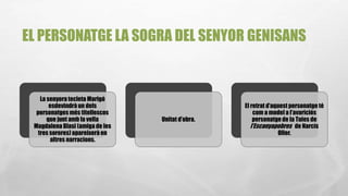 EL PERSONATGE LA SOGRA DEL SENYOR GENISANS
La senyora tecleta Marigó
esdevindrà un dels
personatges més titellescos
que junt amb la vella
MagdalenaBlasi (amiga de les
tres sorores) apareixerà en
altres narracions.
Unitat d’obra.
El retrat d’aquest personatge té
com a model a l’avariciós
personatge de la Tuies de
l’Escanyapobres de Narcís
Oller.
 
