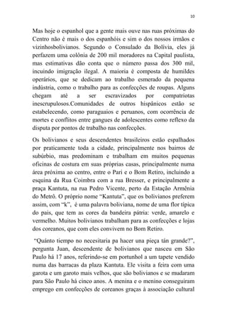 10
Mas hoje o espanhol que a gente mais ouve nas ruas próximas do
Centro não é mais o dos espanhóis e sim o dos nossos irmãos e
vizinhosbolivianos. Segundo o Consulado da Bolívia, eles já
perfazem uma colônia de 200 mil moradores na Capital paulista,
mas estimativas dão conta que o número passa dos 300 mil,
incuindo imigração ilegal. A maioria é composta de humildes
operários, que se dedicam ao trabalho esmerado da pequena
indústria, como o trabalho para as confecções de roupas. Alguns
chegam até a ser escravizados por compatriotas
inescrupulosos.Comunidades de outros hispânicos estão se
estabelecendo, como paraguaios e peruanos, com ocorrência de
mortes e conflitos entre gangues de adolescentes como reflexo da
disputa por pontos de trabalho nas confecções.
Os bolivianos e seus descendentes brasileiros estão espalhados
por praticamente toda a cidade, principalmente nos bairros de
subúrbio, mas predominam e trabalham em muitos pequenas
oficinas de costura em suas próprias casas, principalmente numa
área próxima ao centro, entre o Pari e o Bom Retiro, incluindo a
esquina da Rua Coimbra com a rua Bresser, e principalmente a
praça Kantuta, na rua Pedro Vicente, perto da Estação Armênia
do Metrô. O próprio nome “Kantuta”, que os bolivianos preferem
assim, com “k”, é uma palavra boliviana, nome de uma flor típica
do pais, que tem as cores da bandeira pátria: verde, amarelo e
vermelho. Muitos bolivianos trabalham para as confecções e lojas
dos coreanos, que com eles convivem no Bom Retiro.
“Quánto tiempo no necesitaria pa hacer una pieça tán grande?”,
pergunta Juan, descendente de bolivianos que nasceu em São
Paulo há 17 anos, referindo-se em portunhol a um tapete vendido
numa das barracas da plaza Kantuta. Ele visita a feira com uma
garota e um garoto mais velhos, que são bolivianos e se mudaram
para São Paulo há cinco anos. A menina e o menino conseguiram
emprego em confecções de coreanos graças à associação cultural
 