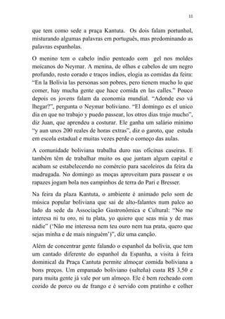 11
que tem como sede a praça Kantuta. Os dois falam portunhol,
misturando algumas palavras em português, mas predominando as
palavras espanholas.
O menino tem o cabelo índio penteado com gel nos moldes
moicanos do Neymar. A menina, de olhos e cabelos de um negro
profundo, rosto corado e traços índios, elogia as comidas da feira:
“En la Bolívia las personas son pobres, pero tienem mucho lo que
comer, hay mucha gente que hace comida en las calles.” Pouco
depois os jovens falam da economia mundial. “Adonde eso vá
lhegar?”, pergunta o Neymar boliviano. “El domingo es el unico
dia en que no trabajo y puedo passear, los otros dias trajo mucho”,
diz Juan, que aprendeu a costurar. Ele ganha um salário mínimo
“y aun unos 200 reales de horas extras”, diz o garoto, que estuda
em escola estadual e muitas vezes perde o começo das aulas.
A comunidade boliviana trabalha duro nas oficinas caseiras. E
também têm de trabalhar muito os que juntam algum capital e
acabam se estabelecendo no comércio para sacoleiros da feira da
madrugada. No domingo as moças aproveitam para passear e os
rapazes jogam bola nos campinhos de terra do Pari e Bresser.
Na feira da plaza Kantuta, o ambiente é animado pelo som de
música popular boliviana que sai de alto-falantes num palco ao
lado da sede da Associação Gastronômica e Cultural: “No me
interesa ni tu oro, ni tu plata, yo quiero que seas mia y de mas
nádie” („Não me interessa nem teu ouro nem tua prata, quero que
sejas minha e de mais ninguém‟)”, diz uma canção.
Além de concentrar gente falando o espanhol da bolívia, que tem
um cantado diferente do espanhol da Espanha, a visita à feira
dominical da Praça Cantuta permite almoçar comida boliviana a
bons preços. Um empanado boliviano (salteña) custa R$ 3,50 e
para muita gente já vale por um almoço. Ele é bem recheado com
cozido de porco ou de frango e é servido com pratinho e colher
 