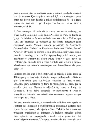 12
para a pessoa não se lambuzar com o recheio molhado e muito
bem temperado. Quem quiser uma refeição mais completa pode
optar por porco com batatas e milho bolivianos a R$ 12 o prato
muito bem servido, ou por frango com batatas muito macio e
crocante, a R$ 10.
A feira começou há mais de dez anos, em outro endereço, na
praça Padre Bento, no largo Santo Antônio do Pari, na frente da
igreja. “A iniciativa foi de uma boliviana, dona Berta Valdez, que
fazia um churrasco de coração de boi muito apreciado pelos
coreanos”, conta Wilson Campos, presidente da Associação
Gastronômica, Cultural e Folclórica Boliviana “Padre Bento”.
“Outros bolivianos se uniram a ela e atraíram conterrâneos para o
passeio de domingo com comidas típicas. Logo a feira começou a
atrapalhar o trânsito na Praça Padre Bento e com apoio da
Prefeitura foi mudada para a Praça Kantuta, que tem mais espaço.
Mantivemos no nome a homenagem ao „Padre Bento‟ da praça
anterior.”
Campos explica que a feira boliviana já chegou a gerar mais de
400 empregos, mas hoje diminuiu porque milhares de bolivianos
que trabalhavam para confecções mudaram de ramo e estão
vendendo para sacoleiros na feira da madrugada do Brás, que se
espalha pela rua Oriente e adjacências, como o Largo da
Concórdia. Essa feira congrega principalmente bolivianos,
nordestinos, fazendo um retrato das correntes migratórias que
vieram para a Cidade.
Em sua maioria católica, a comunidade boliviana tem apoio da
Pastoral do Imigrante e transformou a associação cultural num
ponto de encontro e de ajuda mútua. “Muitos bolivianos me
procuram precisando de emprego. Já indiquei modelos latinos
para agências de propaganda e marketing e gente que fala
espanhol para empresas.” Campos também chama a atenção para
 