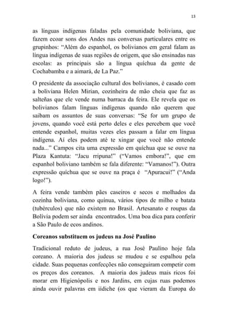 13
as línguas indígenas faladas pela comunidade boliviana, que
fazem ecoar sons dos Andes nas conversas particulares entre os
grupinhos: “Além do espanhol, os bolivianos em geral falam as
língua indígenas de suas regiões de origem, que são ensinadas nas
escolas: as principais são a língua quíchua da gente de
Cochabamba e a aimará, de La Paz.”
O presidente da associação cultural dos bolivianos, é casado com
a boliviana Helen Mirian, cozinheira de mão cheia que faz as
salteñas que ele vende numa barraca da feira. Ele revela que os
bolivianos falam línguas indígenas quando não querem que
saibam os assuntos de suas conversas: “Se for um grupo de
jovens, quando você está perto deles e eles percebem que você
entende espanhol, muitas vezes eles passam a falar em língua
indígena. Aí eles podem até te xingar que você não entende
nada...” Campos cita uma expressão em quíchua que se ouve na
Plaza Kantuta: “Jacu rripuna!” (“Vamos embora!”, que em
espanhol boliviano também se fala diferente: “Vamanos!”). Outra
expressão quíchua que se ouve na praça é “Apuracui!” (“Anda
logo!”).
A feira vende também pães caseiros e secos e molhados da
cozinha boliviana, como quínua, vários tipos de milho e batata
(tubérculos) que não existem no Brasil. Artesanato e roupas da
Bolívia podem ser ainda encontrados. Uma boa dica para conferir
a São Paulo de ecos andinos.
Coreanos substituem os judeus na José Paulino
Tradicional reduto de judeus, a rua José Paulino hoje fala
coreano. A maioria dos judeus se mudou e se espalhou pela
cidade. Suas pequenas confecções não conseguiram competir com
os preços dos coreanos. A maioria dos judeus mais ricos foi
morar em Higienópolis e nos Jardins, em cujas ruas podemos
ainda ouvir palavras em iídiche (os que vieram da Europa do
 