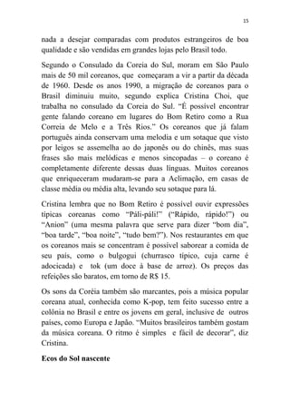 15
nada a desejar comparadas com produtos estrangeiros de boa
qualidade e são vendidas em grandes lojas pelo Brasil todo.
Segundo o Consulado da Coreia do Sul, moram em São Paulo
mais de 50 mil coreanos, que começaram a vir a partir da década
de 1960. Desde os anos 1990, a migração de coreanos para o
Brasil diminuiu muito, segundo explica Cristina Choi, que
trabalha no consulado da Coreia do Sul. “É possível encontrar
gente falando coreano em lugares do Bom Retiro como a Rua
Correia de Melo e a Três Rios.” Os coreanos que já falam
português ainda conservam uma melodia e um sotaque que visto
por leigos se assemelha ao do japonês ou do chinês, mas suas
frases são mais melódicas e menos sincopadas – o coreano é
completamente diferente dessas duas línguas. Muitos coreanos
que enriqueceram mudaram-se para a Aclimação, em casas de
classe média ou média alta, levando seu sotaque para lá.
Cristina lembra que no Bom Retiro é possível ouvir expressões
típicas coreanas como “Páli-páli!” (“Rápido, rápido!”) ou
“Anion” (uma mesma palavra que serve para dizer “bom dia”,
“boa tarde”, “boa noite”, “tudo bem?”). Nos restaurantes em que
os coreanos mais se concentram é possível saborear a comida de
seu país, como o bulgogui (churrasco típico, cuja carne é
adocicada) e tok (um doce à base de arroz). Os preços das
refeições são baratos, em torno de R$ 15.
Os sons da Coréia também são marcantes, pois a música popular
coreana atual, conhecida como K-pop, tem feito sucesso entre a
colônia no Brasil e entre os jovens em geral, inclusive de outros
países, como Europa e Japão. “Muitos brasileiros também gostam
da música coreana. O ritmo é simples e fácil de decorar”, diz
Cristina.
Ecos do Sol nascente
 