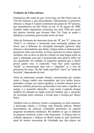 17
Tradições da China milenar
Estimativas dão conta de que vivem hoje em São Paulo mais de
130 mil chineses e seus descendentes. Oficialmente os primeiros
chineses a chegar à Capital constituem um grupo de 107 pessoas,
que desembarcou em São Paulo no dia 15 de agosto de 1900.
Grandes ondas migratórias ocorreram nos anos 1950 por causa
das guerras internas que levaram Mao Tsé Tung ao poder e
abalaram a economia, provocando surtos de fome.
Além do fenômeno do rotacismo (troca de “R” por “L”, como em
“tliste”), os chineses e trouxeram uma entonação própria nas
frases, que é diferente da sincopada entonação japonesa: hoje
chineses e descendentes que falam a língua ainda se destacam por
pronunciar mais suavemente, as frases parecem ter maior riqueza
melódica. Isso se deve ao fato de o chinês ser uma língua tonal, na
qual a entonação com que é pronunciada uma palavra influi em
seu significado. Na verdade, os linguistas apontam que o chinês
possui quatro tons. A expressão “xiao hua” pode significar
“piada” se pronunciada num tom e “digestão” se o tom da
pronúncia for outro. “Ki she” pode significar “carro” ou “andar de
bicicleta”, dependendo do tom.
Além da tradicional cozinha chinesa, caracterizada por cozidos
como o frango xadrês com amendoim, que leva molho shoyu,
pimentão e acelga, ou o porco agridoce, a cozinha chinesa tem os
famosos rolinhos primavera, pasteizinhos com carne e repolho ou
acelga, e o macarrão iakissoba - cujo nome é japonês porque
também foi adotado no Japão (convém lembrar que o macarrão
foi inventado pelos chineses e levado para a Europa por Marco
Polo).
Também com os chineses vieram a acupuntura, as artes marciais,
o horóscopo chinês, o I-Ching, uma filosofia milenar. Muitos
descendentes de chineses comandam pastelarias ou operam
pequenas lavanderias familiares. Há também os que se dedicam
ao pequeno comércio, como o das mercearias. A aliança entre as
colônias japonesa e chinesa no Brasil traduz-se pelo fenômeno
atual de muitas mercearias da Liberdade que têm placas em
 