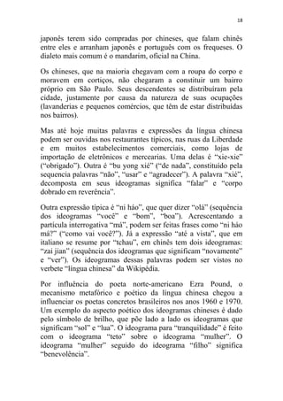18
japonês terem sido compradas por chineses, que falam chinês
entre eles e arranham japonês e português com os frequeses. O
dialeto mais comum é o mandarim, oficial na China.
Os chineses, que na maioria chegavam com a roupa do corpo e
moravem em cortiços, não chegaram a constituir um bairro
próprio em São Paulo. Seus descendentes se distribuíram pela
cidade, justamente por causa da natureza de suas ocupações
(lavanderias e pequenos comércios, que têm de estar distribuídas
nos bairros).
Mas até hoje muitas palavras e expressões da língua chinesa
podem ser ouvidas nos restaurantes típicos, nas ruas da Liberdade
e em muitos estabelecimentos comerciais, como lojas de
importação de eletrônicos e mercearias. Uma delas é “xie-xie”
(“obrigado”). Outra é “bu yong xié” (“de nada”, constituído pela
sequencia palavras “não”, “usar” e “agradecer”). A palavra “xié”,
decomposta em seus ideogramas significa “falar” e “corpo
dobrado em reverência”.
Outra expressão típica é “ni háo”, que quer dizer “olá” (sequência
dos ideogramas “você” e “bom”, “boa”). Acrescentando a
partícula interrogativa “má”, podem ser feitas frases como “ni háo
má?” (“como vai você?”). Já a expressão “até a vista”, que em
italiano se resume por “tchau”, em chinês tem dois ideogramas:
“zai jian” (sequência dos ideogramas que significam “novamente”
e “ver”). Os ideogramas dessas palavras podem ser vistos no
verbete “língua chinesa” da Wikipédia.
Por influência do poeta norte-americano Ezra Pound, o
mecanismo metafórico e poético da língua chinesa chegou a
influenciar os poetas concretos brasileiros nos anos 1960 e 1970.
Um exemplo do aspecto poético dos ideogramas chineses é dado
pelo símbolo de brilho, que põe lado a lado os ideogramas que
significam “sol” e “lua”. O ideograma para “tranquilidade” é feito
com o ideograma “teto” sobre o ideograma “mulher”. O
ideograma “mulher” seguido do ideograma “filho” significa
“benevolência”.
 