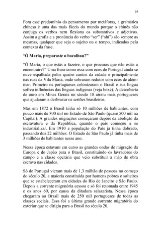 19
Fora esse predomínio do pensamento por metáforas, a gramática
chinesa é uma das mais fáceis do mundo porque o chinês não
conjuga os verbos nem flexiona os substantivos e adjetivos.
Assim a grafia e a pronúncia do verbo “ser” (“shi”) são sempre as
mesmas, qualquer que seja o sujeito ou o tempo, indicados pelo
contexto da frase.
“Ó Maria, preparaste o bacalhau?”
“Ó Maria, o que estás a fazeire, o que procuras que não estás a
encontraire?” Uma frase como essa com ecos de Portugal ainda se
ouve espalhada pelos quatro cantos da cidade e principalmente
nas ruas da Vila Maria, onde sobraram redutos com ecos de além-
mar. Primeiro os portugueses colonizaram o Brasil e sua língua
sofreu influências das línguas indígenas (veja boxe). A descoberta
de ouro em Minas Gerais no século 18 atraiu mais portugueses
que ajudaram a desbravar os sertões brasileiros.
Mas em 1872 o Brasil tinha só 10 milhões de habitantes, com
pouco mais de 800 mil no Estado de São Paulo (quase 500 mil na
Capital). A grandes migrações começaram depois da abolição da
escravatura e da República, quando o país começou a se
industrializar. Em 1910 a população do País já tinha dobrado,
passando dos 22 milhões. O Estado de São Paulo já tinha mais de
3 milhões de habitantes nesse ano.
Nessa época estavam em curso as grandes ondas de migração da
Europa e do Japão para o Brasil, constituindo os lavradores do
campo e a classe operária que veio substituir a mão de obra
escrava nas cidades.
Só de Portugal vieram mais de 1,3 milhão de pessoas no começo
do século 20, a maioria constituída por homens pobres e solteiros
que se estabeleceram em cidades do Rio de Janeiro e São Paulo.
Depois a corrente migratória cessou e só foi retomada entre 1945
e os anos 60, por causa da ditadura salazarista. Nessa época
chegaram ao Brasil mais de 250 mil portugueses de todas as
classes sociais. Essa foi a última grande corrente migratória do
exterior que se dirigiu para o Brasil no século 20.
 