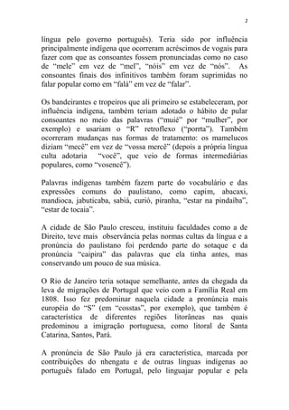 2
língua pelo governo português). Teria sido por influência
principalmente indígena que ocorreram acréscimos de vogais para
fazer com que as consoantes fossem pronunciadas como no caso
de “mele” em vez de “mel”, “nóis” em vez de “nós”. As
consoantes finais dos infinitivos também foram suprimidas no
falar popular como em “falá” em vez de “falar”.
Os bandeirantes e tropeiros que ali primeiro se estabeleceram, por
influência indígena, também teriam adotado o hábito de pular
consoantes no meio das palavras (“muié” por “mulher”, por
exemplo) e usariam o “R” retroflexo (“porrta”). Também
ocorreram mudanças nas formas de tratamento: os mamelucos
diziam “mecê” em vez de “vossa mercê” (depois a própria língua
culta adotaria “você”, que veio de formas intermediárias
populares, como “vosencê”).
Palavras indígenas também fazem parte do vocabulário e das
expressões comuns do paulistano, como capim, abacaxi,
mandioca, jabuticaba, sabiá, curió, piranha, “estar na pindaíba”,
“estar de tocaia”.
A cidade de São Paulo cresceu, instituiu faculdades como a de
Direito, teve mais observância pelas normas cultas da língua e a
pronúncia do paulistano foi perdendo parte do sotaque e da
pronúncia “caipira” das palavras que ela tinha antes, mas
conservando um pouco de sua música.
O Rio de Janeiro teria sotaque semelhante, antes da chegada da
leva de migrações de Portugal que veio com a Família Real em
1808. Isso fez predominar naquela cidade a pronúncia mais
européia do “S” (em “cosstas”, por exemplo), que também é
característica de diferentes regiões litorâneas nas quais
predominou a imigração portuguesa, como litoral de Santa
Catarina, Santos, Pará.
A pronúncia de São Paulo já era característica, marcada por
contribuições do nhengatu e de outras línguas indígenas ao
português falado em Portugal, pelo linguajar popular e pela
 
