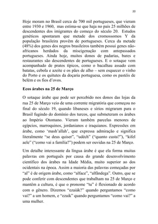 20
Hoje moram no Brasil cerca de 700 mil portugueses, que vieram
entre 1930 e 1960, mas estima-se que haja no país 25 milhões de
descendentes dos imigrantes do começo do século 20. Estudos
genéticos apontaram que metade dos cromossomos Y da
população brasileira provêm de portugueses. Cerca da metade
(48%) dos genes dos negros brasileiros também possui genes não-
africanos herdados da miscigenação com antepassados
portugueses. Ainda hoje, muitos donos de padarias, bares e
restaurantes são descendentes de portugueses. E o sotaque vem
acompanhado de pratos típicos, como o bacalhau assado com
batatas, cebola e azeite e os pães de alho – sem esquecer o vinho
do Porto e os quitutes da doçaria portuguesa, como os pastéis de
belém e os fios d‟ovos.
Ecos árabes na 25 de Março
O sotaque árabe que pode ser percebido nos donos das lojas da
rua 25 de Março veio de uma corrente migratória que começou no
final do século 19, quando libaneses e sírios migraram para o
Brasil fugindo do domínio dos turcos, que submeteram os árabes
ao Império Otomano. Vieram também parcelas menores de
egípcios, marroquinos, jordanianos e iraquianos. Expressões em
árabe, como „mash‟allah‟, que expressa admiração e significa
literalmente “se deus quiser”, “udéch” (“quanto custa?”), “kifel
aele” (“como vai a família?”) podem ser ouvidas na 25 de Março.
Um detalhe interessante da língua árabe é que ela forma muitas
palavras em português por causa do grande desenvolvimento
científico dos árabes na Idade Média, muito superior ao dos
ocidentais na época. Assim a maioria das palavras começadas por
“al” é de origem árabe, como “alface”, “alfândega”. Outro, que se
pode conferir com descendentes que trabalham na 25 de Março e
mantêm a cultura, é que o pronome “tu” é flexionado de acordo
com o gênero. Dizemos “ezaiák?” quando perguntamos “como
vai?” a um homem, e “ezaik” quando perguntamos “como vai?” a
uma mulher.
 