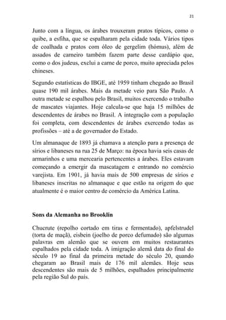 21
Junto com a língua, os árabes trouxeram pratos típicos, como o
quibe, a esfiha, que se espalharam pela cidade toda. Vários tipos
de coalhada e pratos com óleo de gergelim (hómus), além de
assados de carneiro também fazem parte desse cardápio que,
como o dos judeus, exclui a carne de porco, muito apreciada pelos
chineses.
Segundo estatísticas do IBGE, até 1959 tinham chegado ao Brasil
quase 190 mil árabes. Mais da metade veio para São Paulo. A
outra metade se espalhou pelo Brasil, muitos exercendo o trabalho
de mascates viajantes. Hoje calcula-se que haja 15 milhões de
descendentes de árabes no Brasil. A integração com a população
foi completa, com descendentes de árabes exercendo todas as
profissões – até a de governador do Estado.
Um almanaque de 1893 já chamava a atenção para a presença de
sírios e libaneses na rua 25 de Março: na época havia seis casas de
armarinhos e uma mercearia pertencentes a árabes. Eles estavam
começando a emergir da mascatagem e entrando no comércio
varejista. Em 1901, já havia mais de 500 empresas de sírios e
libaneses inscritas no almanaque e que estão na origem do que
atualmente é o maior centro de comércio da América Latina.
Sons da Alemanha no Brooklin
Chucrute (repolho cortado em tiras e fermentado), apfelstrudel
(torta de maçã), eisbein (joelho de porco defumado) são algumas
palavras em alemão que se ouvem em muitos restaurantes
espalhados pela cidade toda. A imigração alemã data do final do
século 19 ao final da primeira metade do século 20, quando
chegaram ao Brasil mais de 176 mil alemães. Hoje seus
descendentes são mais de 5 milhões, espalhados principalmente
pela região Sul do país.
 