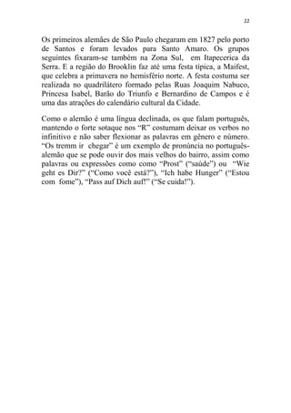 22
Os primeiros alemães de São Paulo chegaram em 1827 pelo porto
de Santos e foram levados para Santo Amaro. Os grupos
seguintes fixaram-se também na Zona Sul, em Itapecerica da
Serra. E a região do Brooklin faz até uma festa típica, a Maifest,
que celebra a primavera no hemisfério norte. A festa costuma ser
realizada no quadrilátero formado pelas Ruas Joaquim Nabuco,
Princesa Isabel, Barão do Triunfo e Bernardino de Campos e é
uma das atrações do calendário cultural da Cidade.
Como o alemão é uma língua declinada, os que falam português,
mantendo o forte sotaque nos “R” costumam deixar os verbos no
infinitivo e não saber flexionar as palavras em gênero e número.
“Os tremm ir chegar” é um exemplo de pronúncia no português-
alemão que se pode ouvir dos mais velhos do bairro, assim como
palavras ou expressões como como “Prost” (“saúde”) ou “Wie
geht es Dir?” (“Como você está?”), “Ich habe Hunger” (“Estou
com fome”), “Pass auf Dich auf!” (“Se cuida!”).
 