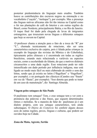 3
posterior predominância do linguajar mais erudito. Também
houve as contribuições dos escravos negros na entonação e no
vocabulário (“caçula”, “moleque”), por exemplo. Mas a presença
das línguas nativas africanas não foi tão intensa na Capital como
o foi nas plantações de café do Interior e em outras regiões do
Brasil, como Nordeste, principalmente Bahia, e no Rio de Janeiro.
O toque final foi dado pela chegada de levas de imigrantes
estrangeiros, que trouxeram novas línguas e diferentes sotaques
que hoje se ouvem na Capital.
O professor chama a atenção para o fato de a troca de “R” por
“L”, chamada tecnicamente de rotacismo, não ser uma
característica exclusiva do caipira, pois é falada pelas crianças (a
exemplo do linguajar das revistas da Mônica e do Cebolinha),
tipicamente pelos chineses e é encontrada em todas as regiões
brasileiras, estando mais relacionada a variáveis ou aspectos
sociais, como a escolaridade do falante, do que a motivos dialetais
circunscritos a uma dada região. Esse rotacismo pode ter sido
intensificado em dado período por influência indígena, mas está
ligado ao modo mais fácil ou mais elaborado de emitir o som das
letras, sendo que já existia no latim (“flagellum” e “fragellum”,
por exemplo). e no português dos clássicos (Camões usa “frauta”
em vez de “flauta”, por exemplo). “Isso denota que pode se tratar
de um caso de manutenção”, diz Santiago Almeida.
Viagem pelos sotaques de São Paulo
O paulistano tem sotaque? Tem, e esse sotaque tem a ver com a
pronúncia das palavras e das frases, que seguem determinados
ritmos e melodias. Se a maneira de falar do paulistano já é um
dialeto próprio, com seu sotaque característico, tem ainda
subsotaques. O Diário do Comércio foi conferir alguns desses
ecos de outras regiões, povos, línguas e culturas, que podem ser
ouvidos hoje na Cidade.
Zona da Mata, Agreste, Sertão
 