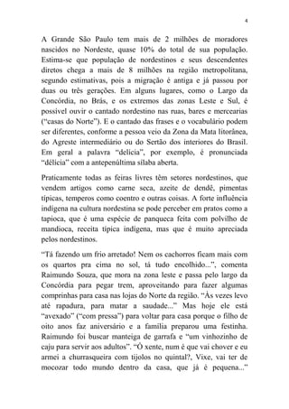4
A Grande São Paulo tem mais de 2 milhões de moradores
nascidos no Nordeste, quase 10% do total de sua população.
Estima-se que população de nordestinos e seus descendentes
diretos chega a mais de 8 milhões na região metropolitana,
segundo estimativas, pois a migração é antiga e já passou por
duas ou três gerações. Em alguns lugares, como o Largo da
Concórdia, no Brás, e os extremos das zonas Leste e Sul, é
possível ouvir o cantado nordestino nas ruas, bares e mercearias
(“casas do Norte”). E o cantado das frases e o vocabulário podem
ser diferentes, conforme a pessoa veio da Zona da Mata litorânea,
do Agreste intermediário ou do Sertão dos interiores do Brasil.
Em geral a palavra “delícia”, por exemplo, é pronunciada
“délícia” com a antepenúltima sílaba aberta.
Praticamente todas as feiras livres têm setores nordestinos, que
vendem artigos como carne seca, azeite de dendê, pimentas
típicas, temperos como coentro e outras coisas. A forte influência
indígena na cultura nordestina se pode perceber em pratos como a
tapioca, que é uma espécie de panqueca feita com polvilho de
mandioca, receita típica indígena, mas que é muito apreciada
pelos nordestinos.
“Tá fazendo um frio arretado! Nem os cachorros ficam mais com
os quartos pra cima no sol, tá tudo encolhido...”, comenta
Raimundo Souza, que mora na zona leste e passa pelo largo da
Concórdia para pegar trem, aproveitando para fazer algumas
comprinhas para casa nas lojas do Norte da região. “Às vezes levo
até rapadura, para matar a saudade...” Mas hoje ele está
“avexado” (“com pressa”) para voltar para casa porque o filho de
oito anos faz aniversário e a família preparou uma festinha.
Raimundo foi buscar manteiga de garrafa e “um vinhozinho de
caju para servir aos adultos”. “Ó xente, num é que vai chover e eu
armei a churrasqueira com tijolos no quintal?, Vixe, vai ter de
mocozar todo mundo dentro da casa, que já é pequena...”
 