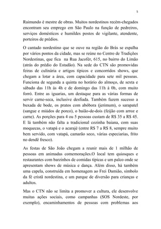 5
Raimundo é mestre de obras. Muitos nordestinos recém-chegados
encontram seu emprego em São Paulo na função de pedreiros,
serviços domésticos e humildes postos de vigilante, atendente,
porteiros de prédios.
O cantado nordestino que se ouve na região do Brás se espalha
por vários pontos da cidade, mas se reúne no Centro de Tradições
Nordestinas, que fica na Rua Jacofér, 615, no bairro do Limão
(atrás do prédio do Estadão). Na sede do CTN são promovidas
feiras de culinária e artigos típicos e concorridos shows, que
chegam a lotar a área, com capacidade para sete mil pessoas.
Funciona de segunda a quinta no horário do almoço, de sexta e
sábado das 11h às 4h e de domingo das 11h à 0h, com muito
forró. Entre as iguarias, um destaque para as várias formas de
servir carne-seca, inclusive desfiada. Também fazem sucesso a
buxada de bode, os pratos com abóbora (jerimum), o sarapatel
(sangue e miúdos de porco), o baião-de-dois (feijão com arroz e
carne). As porções para 4 ou 5 pessoas custam de R$ 35 a R$ 45.
E lá também não falta a tradicional cozinha baiana, com suas
moquecas, o vatapá e o acarajé (entre R$ 7 a R$ 8, sempre muito
bem servido, com vatapá, camarão seco, várias especiarias, frito
no dendê fresco).
As festas de São João chegam a reunir mais de 1 milhão de
pessoas em animadas comemorações.O local tem quiosques e
restaurantes com barzinhos de comidas típicas e um palco onde se
apresentam shows de música e dança. Além disso, há também
uma capela, construída em homenagem ao Frei Damião, símbolo
da fé cristã nordestina, e um parque de diversão para crianças e
adultos.
Mas o CTN não se limita a promover a cultura, ele desenvolve
muitas ações sociais, como campanhas (SOS Nordeste, por
exemplo), encaminhamentos de pessoas com problemas aos
 