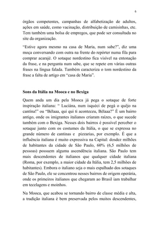 6
órgãos competentes, campanhas de alfabetização de adultos,
ações em saúde, como vacinação, distribuição de camisinhas, etc.
Tem também uma bolsa de empregos, que pode ser consultada no
site da organização.
“Estive agora mesmo na casa de Maria, num sabe?”, diz uma
moça conversando com outra na frente do repórter numa fila para
comprar acarajé. O sotaque nordestino fica visível na entonação
da frase, e na pergunta num sabe, que se repete em várias outras
frases na língua falada. Também caracteriza o tom nordestino da
frase a falta de artigo em “casa de Maria”.
Sons da Itália na Mooca e no Bexiga
Quem anda um dia pela Mooca já pega o sotaque de forte
inspiração italiana: “ Luciána, num isquéci de pegá o quêjo na
cantína!” ou “Bélaaa, qui qui ti aconteceu, Bélaaa?” É um bairro
antigo, onde os imigrantes italianos criaram raízes, o que sucede
também com o Bexiga. Nesses dois bairros é possível perceber o
sotaque junto com os costumes da Itália, o que se expressa no
grande número de cantinas e pizzarias, por exemplo. É que a
influência italiana é muito expressiva na Capital: dosdez milhões
de habitantes da cidade de São Paulo, 60% (6,5 milhões de
pessoas) possuem alguma ascendência italiana. São Paulo tem
mais descendentes de italianos que qualquer cidade italiana
(Roma, por exemplo, a maior cidade da Itália, tem 2,5 milhões de
habitantes). Embora o italiano seja o mais espalhado dos sotaques
de São Paulo, ele se concentrou nesses bairros de origem operária,
onde os primeiros italianos que chegaram ao Brasil iam trabalhar
em tecelagens e moinhos.
Na Mooca, que acabou se tornando bairro de classe média e alta,
a tradição italiana é bem preservada pelos muitos descendentes,
 