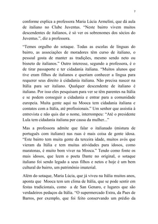 7
conforme explica a professora Maria Lúcia Armelini, que dá aula
de italiano no Clube Juventus. “Neste bairro vivem muitos
descendentes de italianos, é só ver os sobrenomes dos sócios do
Juventus.”, diz a professora.
“Temos orgulho do sotaque. Todas as escolas de línguas do
bairro, as associações de moradores têm curso de italiano, o
pessoal gosta de manter as tradições, mesmo sendo neto ou
bisneto de italianos.” Outro interesse, segundo a professora, é o
de tirar passaporte e ter cidadania italiana. “Muitos alunos que
tive eram filhos de italianos e queriam conhecer a língua para
requerer seus direito à cidadania italiana. Não precisa nascer na
Itália para ser italiano. Qualquer descendente de italiano é
italiano. Por isso eles pesquisam para ver se têm parentes na Itália
e se podem conseguir a cidadania e entrar para a comunidade
europeia. Muita gente aqui na Mooca tem cidadania italiana e
contatos com a Itália, até profissionais.” Um senhor que assistia à
entrevista e não quis dar o nome, interrompeu: “Até o presidente
Lula tem cidadania italiana por causa da mulher...”
Mas a professora admite que falar o italianado (mistura de
português com italiano) nas ruas é mais coisa de gente idosa.
“Este bairro tem muita gente da terceira idade, muitos avós que
vieram da Itália e tem muitas atividades para idosos, como
maratonas, é muito bom viver na Mooca.” Tendo como fonte os
mais idosos, que leem o poeta Dante no original, o sotaque
italiano foi sendo legado a seus filhos e netos e hoje é um bem
cultural do bairro, um patrimônio imaterial.
Além do sotaque, Maria Lúcia, que já viveu na Itália muitos anos,
aponta que Mooca tem um clima de Itália, que se pode sentir em
festas tradicionais, como a de San Genaro, e lugares que são
verdadeiros pedaços da Itália. “O supermercado Extra, da Paes de
Barros, por exemplo, que foi feito conservando um prédio da
 