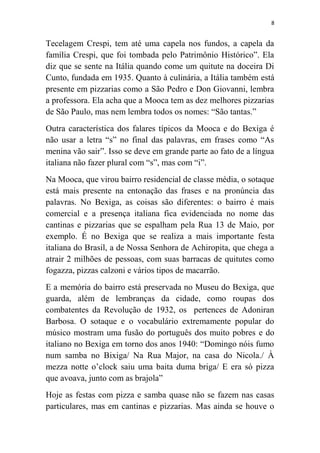 8
Tecelagem Crespi, tem até uma capela nos fundos, a capela da
família Crespi, que foi tombada pelo Patrimônio Histórico”. Ela
diz que se sente na Itália quando come um quitute na doceira Di
Cunto, fundada em 1935. Quanto à culinária, a Itália também está
presente em pizzarias como a São Pedro e Don Giovanni, lembra
a professora. Ela acha que a Mooca tem as dez melhores pizzarias
de São Paulo, mas nem lembra todos os nomes: “São tantas.”
Outra característica dos falares típicos da Mooca e do Bexiga é
não usar a letra “s” no final das palavras, em frases como “As
menina vão sair”. Isso se deve em grande parte ao fato de a língua
italiana não fazer plural com “s”, mas com “i”.
Na Mooca, que virou bairro residencial de classe média, o sotaque
está mais presente na entonação das frases e na pronúncia das
palavras. No Bexiga, as coisas são diferentes: o bairro é mais
comercial e a presença italiana fica evidenciada no nome das
cantinas e pizzarias que se espalham pela Rua 13 de Maio, por
exemplo. É no Bexiga que se realiza a mais importante festa
italiana do Brasil, a de Nossa Senhora de Achiropita, que chega a
atrair 2 milhões de pessoas, com suas barracas de quitutes como
fogazza, pizzas calzoni e vários tipos de macarrão.
E a memória do bairro está preservada no Museu do Bexiga, que
guarda, além de lembranças da cidade, como roupas dos
combatentes da Revolução de 1932, os pertences de Adoniran
Barbosa. O sotaque e o vocabulário extremamente popular do
músico mostram uma fusão do português dos muito pobres e do
italiano no Bexiga em torno dos anos 1940: “Domingo nóis fumo
num samba no Bixiga/ Na Rua Major, na casa do Nicola./ À
mezza notte o‟clock saiu uma baita duma briga/ E era só pizza
que avoava, junto com as brajola”
Hoje as festas com pizza e samba quase não se fazem nas casas
particulares, mas em cantinas e pizzarias. Mas ainda se houve o
 