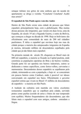 9
sotaque italiano nos gritos de uma senhora que da sacada do
apartamento se dirige à vizinha: “Concheta! Concheta! Acabô
meu arroiz!”
O espanhol de São Paulo agora vem dos Andes
Dentro de São Paulo existe uma cidade de pessoas que falam
espanhol, principalmente hoje, com a globalização. Mas muitas
dessas pessoas são imigrantes, que vieram em duas levas, uma da
Espanha, do século 19 até a Segunda Guerra, e outra da Bolívia,
que começou a chegar na década de 1990. Hoje os bolivianos são
oficialmente uma comunidade de mais de 200 mil cidadãos
paulistanos. É deles o espanhol que ouvimos hoje nas ruas da
cidade porque a maioria dos antepassados imigrantes da Espanha
já morreu, deixando milhões de descendentes espalhados pela
cidade que já não falam mais espanhol.
Na primeira metade do século 20, chegaram ao Brasil mais de
600 mil espanhóis, a maioria se fixando na Capital paulista, onde
constituiu as populações operárias do Brás e de bairros vizinhos.
Grande parte foi ser operária nos bairros industriais, outros se
dedicaram a ramos específicos, como ferros-velhos, carvoarias e
marmorarias. Descendentes desses espanhóis se espalharam pela
cidade, misturando-se com a população, e hoje só se concentram
em poucos bairros como Cambuci, onde é possível ver idosos
conversando em espanhol nos bares. Oficialmente o governo
espanhol estima que vivam no Brasil 15 milhões de descendentes
de espanhóis – a maioria em São Paulo.
A tradição da culinária está mantida em vários excelentes
restaurantes espanhóis que se espalham pela cidade, servindo
pratos como paellas (cozido de arroz e frutos do mar temperado
com açafrão). Muitos frequentadores são descendentes, que não
falam mais o espanhol com seus amigos, embora entendam a
língua.
 