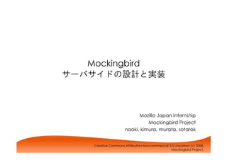 Mockingbird
サーバサイドの設計と実装



                            Mozilla Japan Internship
                                Mockingbird Project
                      naoki, kimura, murata, sotarok


    Creative Commons Attribution-Noncommercial 3.0 Unported (c) 2008,
                                                Mockingbird Project.
 