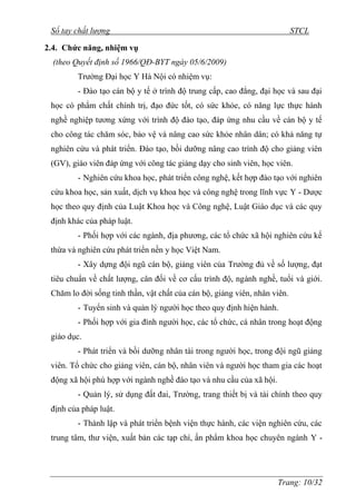 Sổ tay chất lượng STCL 
Trang: 10/32 
2.4. Chức năng, nhiệm vụ 
(theo Quyết định số 1966/QĐ-BYT ngày 05/6/2009) 
Trƣờng Đại học Y Hà Nội có nhiệm vụ: 
- Đào tạo cán bộ y tế ở trình độ trung cấp, cao đẳng, đại học và sau đại 
học có phẩm chất chính trị, đạo đức tốt, có sức khỏe, có năng lực thực hành 
nghề nghiệp tƣơng xứng với trình độ đào tạo, đáp ứng nhu cầu về cán bộ y tế 
cho công tác chăm sóc, bảo vệ và nâng cao sức khỏe nhân dân; có khả năng tự 
nghiên cứu và phát triển. Đào tạo, bồi dƣỡng nâng cao trình độ cho giảng viên 
(GV), giáo viên đáp ứng với công tác giảng dạy cho sinh viên, học viên. 
- Nghiên cứu khoa học, phát triển công nghệ, kết hợp đào tạo với nghiên 
cứu khoa học, sản xuất, dịch vụ khoa học và công nghệ trong lĩnh vực Y - Dƣợc 
học theo quy định của Luật Khoa học và Công nghệ, Luật Giáo dục và các quy 
định khác của pháp luật. 
- Phối hợp với các ngành, địa phƣơng, các tổ chức xã hội nghiên cứu kế 
thừa và nghiên cứu phát triển nền y học Việt Nam. 
- Xây dựng đội ngũ cán bộ, giảng viên của Trƣờng đủ về số lƣợng, đạt 
tiêu chuẩn về chất lƣợng, cân đối về cơ cấu trình độ, ngành nghề, tuổi và giới. 
Chăm lo đời sống tinh thần, vật chất của cán bộ, giảng viên, nhân viên. 
- Tuyển sinh và quản lý ngƣời học theo quy định hiện hành. 
- Phối hợp với gia đình ngƣời học, các tổ chức, cá nhân trong hoạt động 
giáo dục. 
- Phát triển và bồi dƣỡng nhân tài trong ngƣời học, trong đội ngũ giảng 
viên. Tổ chức cho giảng viên, cán bộ, nhân viên và ngƣời học tham gia các hoạt 
động xã hội phù hợp với ngành nghề đào tạo và nhu cầu của xã hội. 
- Quản lý, sử dụng đất đai, Trƣờng, trang thiết bị và tài chính theo quy 
định của pháp luật. 
- Thành lập và phát triển bệnh viện thực hành, các viện nghiên cứu, các 
trung tâm, thƣ viện, xuất bản các tạp chí, ấn phẩm khoa học chuyên ngành Y - 
 