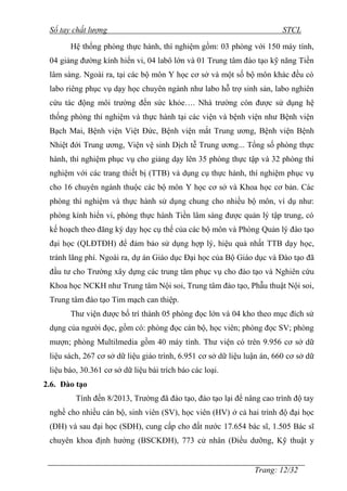 Sổ tay chất lượng STCL 
Hệ thống phòng thực hành, thí nghiệm gồm: 03 phòng với 150 máy tính, 
04 giảng đƣờng kính hiển vi, 04 labô lớn và 01 Trung tâm đào tạo kỹ năng Tiền 
lâm sàng. Ngoài ra, tại các bộ môn Y học cơ sở và một số bộ môn khác đều có 
labo riêng phục vụ dạy học chuyên ngành nhƣ labo hỗ trợ sinh sản, labo nghiên 
cứu tác động môi trƣờng đến sức khỏe…. Nhà trƣờng còn đƣợc sử dụng hệ 
thống phòng thí nghiệm và thực hành tại các viện và bệnh viện nhƣ Bệnh viện 
Bạch Mai, Bệnh viện Việt Đức, Bệnh viện mắt Trung ƣơng, Bệnh viện Bệnh 
Nhiệt đới Trung ƣơng, Viện vệ sinh Dịch tễ Trung ƣơng... Tổng số phòng thực 
hành, thí nghiệm phục vụ cho giảng dạy lên 35 phòng thực tập và 32 phòng thí 
nghiệm với các trang thiết bị (TTB) và dụng cụ thực hành, thí nghiệm phục vụ 
cho 16 chuyên ngành thuộc các bộ môn Y học cơ sở và Khoa học cơ bản. Các 
phòng thí nghiệm và thực hành sử dụng chung cho nhiều bộ môn, ví dụ nhƣ: 
phòng kính hiển vi, phòng thực hành Tiền lâm sàng đƣợc quản lý tập trung, có 
kế hoạch theo đăng ký dạy học cụ thể của các bộ môn và Phòng Quản lý đào tạo 
đại học (QLĐTĐH) để đảm bảo sử dụng hợp lý, hiệu quả nhất TTB dạy học, 
tránh lãng phí. Ngoài ra, dự án Giáo dục Đại học của Bộ Giáo dục và Đào tạo đã 
đầu tƣ cho Trƣờng xây dựng các trung tâm phục vụ cho đào tạo và Nghiên cứu 
Khoa học NCKH nhƣ Trung tâm Nội soi, Trung tâm đào tạo, Phẫu thuật Nội soi, 
Trung tâm đào tạo Tim mạch can thiệp. 
Thƣ viện đƣợc bố trí thành 05 phòng đọc lớn và 04 kho theo mục đích sử 
dụng của ngƣời đọc, gồm có: phòng đọc cán bộ, học viên; phòng đọc SV; phòng 
mƣợn; phòng Multilmedia gồm 40 máy tính. Thƣ viện có trên 9.956 cơ sở dữ 
liệu sách, 267 cơ sở dữ liệu giáo trình, 6.951 cơ sở dữ liệu luận án, 660 cơ sở dữ 
liệu báo, 30.361 cơ sở dữ liệu bài trích báo các loại. 
2.6. Đào tạo 
Tính đến 8/2013, Trƣờng đã đào tạo, đào tạo lại để nâng cao trình độ tay 
nghề cho nhiều cán bộ, sinh viên (SV), học viên (HV) ở cả hai trình độ đại học 
(ĐH) và sau đại học (SĐH), cung cấp cho đất nƣớc 17.654 bác sĩ, 1.505 Bác sĩ 
chuyên khoa định hƣớng (BSCKĐH), 773 cử nhân (Điều dƣỡng, Kỹ thuật y 
Trang: 12/32 
 