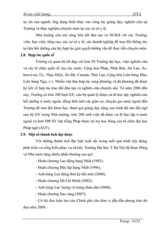 Sổ tay chất lượng STCL 
uy tín của ngành, ứng dụng thiết thực vào công tác giảng dạy, nghiên cứu tại 
Trƣờng và thực nghiệm chuyên môn tại các cơ sở y tế. 
Nhà trƣờng còn mở rộng liên kết đào tạo và NCKH với các Trƣờng, 
viện, học viện, tổng cục, các cơ sở y tế, các doanh nghiệp để trao đổi thông tin, 
tƣ liệu bồi dƣỡng cán bộ, hợp tác giải quyết những vấn đề thực tiễn chuyên môn. 
2.8. Hợp tác quốc tế 
Trƣờng có quan hệ tốt đẹp với hơn 50 Trƣờng đại học, viện nghiên cứu 
và các tổ chức quốc tế của các nƣớc: Cộng hoà Pháp, Nhật Bản, Hà Lan, Ác-hen- 
ti-na, Úc, Thụy Điển, Ấn Độ, Canada, Thái Lan, Cộng hòa Liên bang Đức, 
Liên bang Nga, v.v. Nhiều văn bản hợp tác song phƣơng và đa phƣơng đã đƣợc 
ký kết về hợp tác trao đổi đào tạo và nghiên cứu chuyên sâu. Từ năm 2006 đến 
nay, Trƣờng có trên 200 lƣợt GV, cán bộ quản lý đƣợc cử đi học tập, nghiên cứu 
bồi dƣỡng ở nƣớc ngoài, đồng thời mời các giáo sƣ, chuyên gia nƣớc ngoài đến 
Trƣờng để trao đổi khoa học, tham gia giảng dạy nâng cao trình độ cho đội ngũ 
cán bộ GV trong Nhà trƣờng; trên 200 sinh viên đã đƣợc cử đi học tập ở nƣớc 
ngoài và hơn 500 SV lớp tiếng Pháp đƣợc tài trợ học bổng của tổ chức đại học 
Pháp ngữ (AUF). 
2.9. Một số thành tích đạt được 
Với những thành tích đặc biệt xuất sắc trong suốt quá trình xây dựng, 
phát triển và cống hiến phục vụ xã hội, Trƣờng Đại học Y Hà Nội đã đƣợc Đảng 
và Nhà nƣớc tặng nhiều phần thƣởng cao quí: 
- Huân chƣơng Lao động hạng Nhất (1982); 
- Huân chƣơng Độc lập hạng Nhất (1996); 
- Anh hùng Lao động thời kỳ đổi mới (2000); 
- Huân chƣơng Hồ Chí Minh (2002); 
- Anh hùng Lực lƣợng vũ trang nhân dân (2004); 
- Huân chƣơng Sao vàng (2007); 
- Cờ thi đua luân lƣu của Chính phủ cho đơn vị dẫn đầu phong trào thi 
Trang: 14/32 
đua năm 2009; 
 