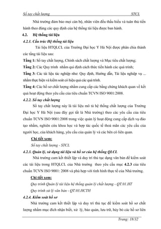 Sổ tay chất lượng STCL 
Nhà trƣờng đảm bảo mọi cán bộ, nhân viên đều thấu hiểu và tuân thủ tiến 
hành theo đúng các quy định của hệ thống tài liệu đƣợc ban hành. 
4.2. Hệ thống tài liệu 
4.2.1. Cấu trúc Hệ thống tài liệu 
Tài liệu HTQLCL của Trƣờng Đại học Y Hà Nội đƣợc phân chia thành 
các tầng tài liệu sau: 
Tầng 1: Sổ tay chất lƣợng, Chính sách chất lƣợng và Mục tiêu chất lƣợng; 
Tầng 2: Các Quy trình nhằm qui định cách thức tiến hành các quá trình; 
Tầng 3: Các tài liệu tác nghiệp nhƣ: Quy định, Hƣớng dẫn, Tài liệu nghiệp vụ ... 
nhằm thực hiện và kiểm soát có hiệu quả các quá trình. 
Tầng 4: Các hồ sơ chất lƣợng nhằm cung cấp các bằng chứng khách quan về kết 
quả hoạt động theo yêu cầu của tiêu chuẩn TCVN ISO 9001:2008. 
4.2.2. Sổ tay chất lượng 
Sổ tay chất lƣợng này là tài liệu mô tả hệ thống chất lƣợng của Trƣờng 
Đại học Y Hà Nội (sau đây gọi tắt là Nhà trƣờng) theo các yêu cầu của tiêu 
chuẩn TCVN ISO 9001:2008 trong việc quản lý hoạt động cung cấp dịch vụ đào 
tạo nhằm, nghiên cứu khoa học và hợp tác quốc tế thoả mãn các yêu cầu của 
ngƣời học, của khách hàng, yêu cầu của quản lý và các bên có liên quan. 
Trang: 18/32 
Chi tiết xem: 
Sổ tay chất lượng - STCL 
4.2.3. Quản lý, sử dụng tài liệu và hồ sơ của hệ thống QLCL 
Nhà trƣờng cam kết thiết lập và duy trì thủ tục dạng văn bản để kiểm soát 
các tài liệu trong HTQLCL của Nhà trƣờng theo yêu cầu mục 4.2.3 của tiêu 
chuẩn TCVN ISO 9001: 2008 và phù hợp với tình hình thực tế của Nhà trƣờng. 
Chi tiết xem: 
Quy trình Quản lý tài liệu hệ thống quản lý chất lượng - QT.01.HT 
Quy trình xử lý văn bản - QT.03.HCTH 
4.2.4. Kiểm soát hồ sơ 
Nhà trƣờng cam kết thiết lập và duy trì thủ tục để kiểm soát hồ sơ chất 
lƣợng nhằm mục đích nhận biết, xử lý, bảo quản, lƣu trữ, hủy bỏ các hồ sơ liên 
 
