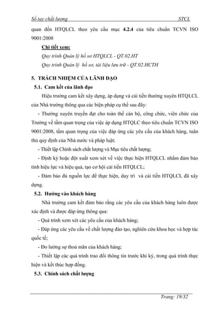 Sổ tay chất lượng STCL 
quan đến HTQLCL theo yêu cầu mục 4.2.4 của tiêu chuẩn TCVN ISO 
9001:2008 
Trang: 19/32 
Chi tiết xem: 
Quy trình Quản lý hồ sơ HTQLCL - QT.02.HT 
Quy trình Quản lý hồ sơ, tài liệu lưu trữ - QT.02.HCTH 
5. TRÁCH NHIỆM CỦA LÃNH ĐẠO 
5.1. Cam kết của lãnh đạo 
Hiệu trƣởng cam kết xây dựng, áp dụng và cải tiến thƣờng xuyên HTQLCL 
của Nhà trƣờng thông qua các biện pháp cụ thể sau đây: 
- Thƣờng xuyên truyền đạt cho toàn thể cán bộ, công chức, viên chức của 
Trƣờng về tầm quan trọng của việc áp dụng HTQLC theo tiêu chuẩn TCVN ISO 
9001:2008, tầm quan trọng của việc đáp ứng các yêu cầu của khách hàng, tuân 
thủ quy định của Nhà nƣớc và pháp luật; 
- Thiết lập Chính sách chất lƣợng và Mục tiêu chất lƣợng; 
- Định kỳ hoặc đột xuất xem xét về việc thực hiện HTQLCL nhằm đảm bảo 
tính hiệu lực và hiệu quả, tạo cơ hội cải tiến HTQLCL; 
- Đảm bảo đủ nguồn lực để thực hiện, duy trì và cải tiến HTQLCL đã xây 
dựng. 
5.2. Hướng vào khách hàng 
Nhà trƣờng cam kết đảm bảo rằng các yêu cầu của khách hàng luôn đƣợc 
xác định và đƣợc đáp ứng thông qua: 
- Quá trình xem xét các yêu cầu của khách hàng; 
- Đáp ứng các yêu cầu về chất lƣợng đào tạo, nghiên cứu khoa học và hợp tác 
quốc tế; 
- Đo lƣờng sự thoả mãn của khách hàng; 
- Thiết lập các quá trình trao đổi thông tin trƣớc khi ký, trong quá trình thực 
hiện và kết thúc hợp đồng. 
5.3. Chính sách chất lượng 
 
