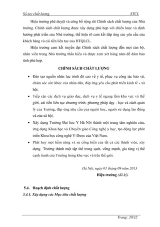 Sổ tay chất lượng STCL 
Hiệu trƣởng phê duyệt và công bố rộng rãi Chính sách chất lƣợng của Nhà 
trƣờng. Chính sách chất lƣợng đƣợc xây dựng phù hợp với chiến lƣợc và định 
hƣớng phát triển của Nhà trƣờng, thể hiện rõ cam kết đáp ứng các yêu cầu của 
khách hàng và cải tiến liên tục của HTQLCL. 
Hiệu trƣởng cam kết truyền đạt Chính sách chất lƣợng đến mọi cán bộ, 
nhân viên trong Nhà trƣờng thấu hiểu và đƣợc xem xét hàng năm để đảm bảo 
tính phù hợp. 
Trang: 20/32 
CHÍNH SÁCH CHẤT LƯỢNG 
 Đào tạo nguồn nhân lực trình độ cao về y tế, phục vụ công tác bảo vệ, 
chăm sóc sức khỏe của nhân dân, đáp ứng yêu cầu phát triển kinh tế - xã 
hội. 
 Tiếp cận các dịch vụ giáo dục, dịch vụ y tế ngang tầm khu vực và thế 
giới, cải tiến liên tục chƣơng trình, phƣơng pháp dạy - học và cách quản 
lý của Trƣờng, đáp ứng nhu cầu của ngƣời học, ngƣời sử dụng lao động 
và của xã hội. 
 Xây dựng Trƣờng Đại học Y Hà Nội thành một trung tâm nghiên cứu, 
ứng dụng Khoa học và Chuyển giao Công nghệ y học, tạo động lực phát 
triển Khoa học công nghệ Y-Dƣợc của Việt Nam. 
 Phát huy mọi tiềm năng và sự cống hiến của tất cả các thành viên, xây 
dựng Trƣờng thành một tập thể trong sạch, vững mạnh, gia tăng vị thế 
cạnh tranh của Trƣờng trong khu vực và trên thế giới. 
Hà Nội, ngày 01 tháng 09 năm 2013 
Hiệu trưởng (đã ký) 
5.4. Hoạch định chất lượng 
5.4.1. Xây dựng các Mục tiêu chất lượng 
 