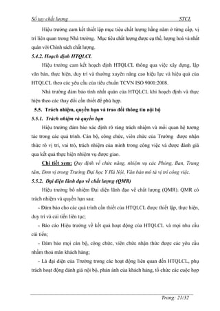 Sổ tay chất lượng STCL 
Hiệu trƣởng cam kết thiết lập mục tiêu chất lƣợng hằng năm ở từng cấp, vị 
trí liên quan trong Nhà trƣờng. Mục tiêu chất lƣợng đƣợc cụ thể, lƣợng hoá và nhất 
quán với Chính sách chất lƣợng. 
5.4.2. Hoạch định HTQLCL 
Hiệu trƣởng cam kết hoạch định HTQLCL thông qua việc xây dựng, lập 
văn bản, thực hiện, duy trì và thƣờng xuyên nâng cao hiệu lực và hiệu quả của 
HTQLCL theo các yêu cầu của tiêu chuẩn TCVN ISO 9001:2008. 
Nhà trƣờng đảm bảo tính nhất quán của HTQLCL khi hoạch định và thực 
Trang: 21/32 
hiện theo các thay đổi cần thiết để phù hợp. 
5.5. Trách nhiệm, quyền hạn và trao đổi thông tin nội bộ 
5.5.1. Trách nhiệm và quyền hạn 
Hiệu trƣởng đảm bảo xác định rõ ràng trách nhiệm và mối quan hệ tƣơng 
tác trong các quá trình. Cán bộ, công chức, viên chức của Trƣờng đƣợc nhận 
thức rõ vị trí, vai trò, trách nhiệm của mình trong công việc và đƣợc đánh giá 
qua kết quả thực hiện nhiệm vụ đƣợc giao. 
Chi tiết xem: Quy định về chức năng, nhiệm vụ các Phòng, Ban, Trung 
tâm, Đơn vị trong Trường Đại học Y Hà Nội, Văn bản mô tả vị trí công việc. 
5.5.2. Đại diện lãnh đạo về chất lượng (QMR) 
Hiệu trƣởng bổ nhiệm Đại diện lãnh đạo về chất lƣợng (QMR). QMR có 
trách nhiệm và quyền hạn sau: 
- Đảm bảo cho các quá trình cần thiết của HTQLCL đƣợc thiết lập, thực hiện, 
duy trì và cải tiến liên tục; 
- Báo cáo Hiệu trƣởng về kết quả hoạt động của HTQLCL và mọi nhu cầu 
cải tiến; 
- Đảm bảo mọi cán bộ, công chức, viên chức nhận thức đƣợc các yêu cầu 
nhằm thoả mãn khách hàng; 
- Là đại diện của Trƣờng trong các hoạt động liên quan đến HTQLCL, phụ 
trách hoạt động đánh giá nội bộ, phản ánh của khách hàng, tổ chức các cuộc họp 
 