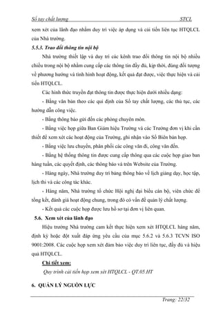 Sổ tay chất lượng STCL 
xem xét của lãnh đạo nhằm duy trì việc áp dụng và cải tiến liên tục HTQLCL 
của Nhà trƣờng. 
5.5.3. Trao đổi thông tin nội bộ 
Nhà trƣờng thiết lập và duy trì các kênh trao đổi thông tin nội bộ nhiều 
chiều trong nội bộ nhằm cung cấp các thông tin đầy đủ, kịp thời, đúng đối tƣợng 
về phƣơng hƣớng và tình hình hoạt động, kết quả đạt đƣợc, việc thực hiện và cải 
tiến HTQLCL. 
Các hình thức truyền đạt thông tin đƣợc thực hiện dƣới nhiều dạng: 
- Bằng văn bản theo các qui định của Sổ tay chất lƣợng, các thủ tục, các 
Trang: 22/32 
hƣớng dẫn công việc. 
- Bằng thông báo gửi đến các phòng chuyên môn. 
- Bằng việc họp giữa Ban Giám hiệu Trƣờng và các Trƣởng đơn vị khi cần 
thiết để xem xét các hoạt động của Trƣờng, ghi nhận vào Sổ Biên bản họp. 
- Bằng việc lƣu chuyển, phân phối các công văn đi, công văn đến. 
- Bằng hệ thống thông tin đƣợc cung cấp thông qua các cuộc họp giao ban 
hàng tuần, các quyết định, các thông báo và trên Website của Trƣờng. 
- Hàng ngày, Nhà trƣờng duy trì bảng thông báo về lịch giảng dạy, học tập, 
lịch thi và các công tác khác. 
- Hàng năm, Nhà trƣờng tổ chức Hội nghị đại biểu cán bộ, viên chức để 
tổng kết, đánh giá hoạt động chung, trong đó có vấn đề quản lý chất lƣợng. 
- Kết quả các cuộc họp đƣợc lƣu hồ sơ tại đơn vị liên quan. 
5.6. Xem xét của lãnh đạo 
Hiệu trƣởng Nhà trƣờng cam kết thực hiện xem xét HTQLCL hàng năm, 
định kỳ hoặc đột xuất đáp ứng yêu cầu của mục 5.6.2 và 5.6.3 TCVN ISO 
9001:2008. Các cuộc họp xem xét đảm bảo việc duy trì liên tục, đầy đủ và hiệu 
quả HTQLCL. 
Chi tiết xem: 
Quy trình cải tiến họp xem xét HTQLCL - QT.05.HT 
6. QUẢN LÝ NGUỒN LỰC 
 
