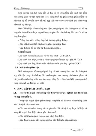 Sổ tay chất lượng STCL 
Nhà trƣờng cam kết cung cấp và duy trì cơ sở hạ tầng cần thiết bao gồm 
các không gian và tiện nghi làm việc, trang thiết bị, phần cứng, phần mềm và 
các dịch vụ hỗ trợ cần thiết để phù hợp với yêu cầu và quy định cho việc cung 
cấp dịch vụ đào tạo. 
Ban Giám hiệu Nhà trƣờng xác định, cung cấp và bảo dƣỡng các cơ sở hạ 
tầng cần thiết để đạt đƣợc sự phù hợp các yêu cầu của dịch vụ đào tạo. Cơ sở hạ 
tầng bao gồm: 
- Phòng làm việc, phòng họp, hội trƣờng, giảng đƣờng; 
- Bàn ghế, trang thiết bị phục vụ công tác giảng dạy; 
- Các dịch vụ hỗ trợ nhƣ hệ thống điện, nƣớc ... 
Chi tiết xem: 
- Quy trình mua sắm tài sản, vật tư, hóa chất - QT.04.TCKT 
- Quy trình tiếp nhận, quản lý và sử dụng nguồn viện trợ - QT.05.TCKT 
- Quy trình tạm ứng, thanh toán và thanh toán tạm ứng - QT.03.TCKT 
Trang: 24/32 
6.4. Môi trường làm việc 
Nhà trƣờng cam kết cung cấp và duy trì môi trƣờng làm việc cần thiết phù 
hợp với việc cung cấp dịch vụ đào tạo bao gồm môi trƣờng văn hóa sƣ phạm và 
các yếu tố ảnh hƣởng khác nhƣ ánh sáng, tiếng ồn ... đảm bảo Nhà trƣờng có thể 
cung cấp dịch vụ đào tạo tốt nhất. 
7. CUNG CẤP DỊCH VỤ ĐÀO TẠO 
7.1. Hoạch định quá trình cung cấp dịch vụ đào tạo, nghiên cứu khoa học 
và hợp tác quốc tế. 
Trong việc hoạch định quá trình tạo sản phẩm và dịch vụ, Nhà trƣờng đảm 
bảo xác định các vấn đề sau: 
- Các mục tiêu chất lƣợng và các yêu cầu đối với dịch vụ đƣợc thể hiện rõ 
trong kế hoạch thực hiện và các yêu cầu cụ thể; 
- Các tài liệu cần thiết cho các quá trình thực hiện; 
- Xác định và cung cấp các nguồn lực cần thiết cho các quá trình; 
 