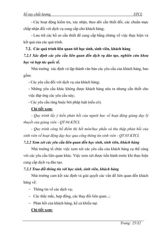 Sổ tay chất lượng STCL 
- Các hoạt động kiểm tra, xác nhận, theo dõi cần thiết đối, các chuẩn mực 
Trang: 25/32 
chấp nhận đối với dịch vụ cung cấp cho khách hàng; 
- Lƣu trữ các hồ sơ cần thiết để cung cấp bằng chứng về việc thực hiện và 
kết quả của các quá trình. 
7.2. Các quá trình liên quan tới học sinh, sinh viên, khách hàng 
7.2.1 Xác định các yêu cầu liên quan đến dịch vụ đào tạo, nghiên cứu khoa 
học và hợp tác quốc tế. 
Nhà trƣờng xác định và lập thành văn bản các yêu cầu của khách hàng, bao 
gồm: 
- Các yêu cầu đối với dịch vụ của khách hàng; 
- Những yêu cầu khác không đƣợc khách hàng nêu ra nhƣng cần thiết cho 
việc đáp ứng các yêu cầu này; 
- Các yêu cầu ràng buộc bởi pháp luật (nếu có). 
Chi tiết xem: 
- Quy trình lấy ý kiến phản hồi của người học về hoạt động giảng dạy lý 
thuyết của giảng viên - QT.04.KTCL 
- Quy trình công bố điểm thi hết môn/học phần và thu thập phản hồi của 
sinh viên về hoạt động dạy học qua cổng thông tin sinh viên - QT.05.KTCL 
7.2.2 Xem xét các yêu cầu liên quan đến học sinh, sinh viên, khách hàng 
Nhà trƣờng tổ chức việc xem xét các yêu cầu của khách hàng cụ thể cùng 
với các yêu cầu liên quan khác. Việc xem xét đƣợc tiến hành trƣớc khi thực hiện 
cung cấp dịch vụ đào tạo. 
7.2.3 Trao đổi thông tin với học sinh, sinh viên, khách hàng 
Nhà trƣờng cam kết xác định và giải quyết các vấn đề liên quan đến khách 
hàng về: 
 Thông tin về các dịch vụ; 
 Các thắc mắc, hợp đồng, các thay đổi liên quan...; 
 Phản hồi của khách hàng, kể cả khiếu nại. 
Chi tiết xem: 
 