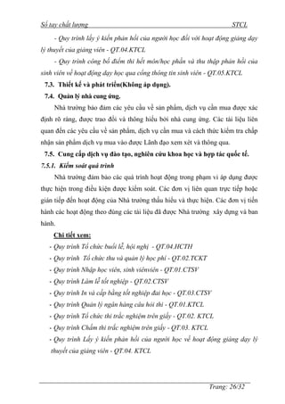 Sổ tay chất lượng STCL 
- Quy trình lấy ý kiến phản hồi của người học đối với hoạt động giảng dạy 
Trang: 26/32 
lý thuyết của giảng viên - QT.04.KTCL 
- Quy trình công bố điểm thi hết môn/học phần và thu thập phản hồi của 
sinh viên về hoạt động dạy học qua cổng thông tin sinh viên - QT.05.KTCL 
7.3. Thiết kế và phát triển(Không áp dụng). 
7.4. Quản lý nhà cung ứng. 
Nhà trƣờng bảo đảm các yêu cầu về sản phẩm, dịch vụ cần mua đƣợc xác 
định rõ ràng, đƣợc trao đổi và thông hiểu bởi nhà cung ứng. Các tài liệu liên 
quan đến các yêu cầu về sản phẩm, dịch vụ cần mua và cách thức kiểm tra chấp 
nhận sản phẩm dịch vụ mua vào đƣợc Lãnh đạo xem xét và thông qua. 
7.5. Cung cấp dịch vụ đào tạo, nghiên cứu khoa học và hợp tác quốc tế. 
7.5.1. Kiểm soát quá trình 
Nhà trƣờng đảm bảo các quá trình hoạt động trong phạm vi áp dụng đƣợc 
thực hiện trong điều kiện đƣợc kiểm soát. Các đơn vị liên quan trực tiếp hoặc 
gián tiếp đến hoạt động của Nhà trƣờng thấu hiểu và thực hiện. Các đơn vị tiến 
hành các hoạt động theo đúng các tài liệu đã đƣợc Nhà trƣờng xây dựng và ban 
hành. 
Chi tiết xem: 
- Quy trình Tổ chức buổi lễ, hội nghị - QT.04.HCTH 
- Quy trình Tổ chức thu và quản lý học phí - QT.02.TCKT 
- Quy trình Nhập học viên, sinh viênviên - QT.01.CTSV 
- Quy trình Làm lễ tốt nghiệp - QT.02.CTSV 
- Quy trình In và cấp bằng tốt nghiệp đai học - QT.03.CTSV 
- Quy trình Quản lý ngân hàng câu hỏi thi - QT.01.KTCL 
- Quy trình Tổ chức thi trắc nghiệm trên giấy - QT.02. KTCL 
- Quy trình Chấm thi trắc nghiệm trên giấy - QT.03. KTCL 
- Quy trình Lấy ý kiến phản hồi của người học về hoạt động giảng dạy lý 
thuyết của giảng viên - QT.04. KTCL 
 