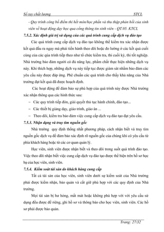 Sổ tay chất lượng STCL 
- Quy trình công bố điểm thi hết môn/học phần và thu thập phản hồi của sinh 
viên về hoạt động dạy học qua cổng thông tin sinh viên - QT.05. KTCL 
7.5.2. Xác định giá trị sử dụng của các quá trình cung cấp dịch vụ đào tạo 
Các quá trình cung cấp dịch vụ đào tạo không thể kiểm tra xác nhận đƣợc 
kết quả đầu ra ngay mà phải tiến hành theo dõi hoặc đo lƣờng ở các kết quả cuối 
cùng của các qúa trình tiếp theo nhƣ tổ chức kiểm tra, thi cuối kỳ, thi tốt nghiệp. 
Nhà trƣờng bảo đảm ngƣời có đủ năng lực, phẩm chất thực hiện những dịch vụ 
này. Khi thích hợp, những dịch vụ này tiếp tục đƣợc giám sát nhằm bảo đảm các 
yêu cầu này đƣợc đáp ứng. Phê chuẩn các quá trình cho thấy khả năng của Nhà 
trƣờng đạt kết quả đã đƣợc hoạch định. 
Các hoạt động để đảm bảo sự phù hợp của quá trình này đƣợc Nhà trƣờng 
Trang: 27/32 
xác nhận thông qua các hình thức sau: 
 Các quy trình tiếp đón, giải quyết thủ tục hành chính, đào tạo... 
 Các thiết bị giảng dạy, giáo trình, giáo án ... 
 Theo dõi, kiểm tra bảo đảm việc cung cấp dịch vụ đào tạo đạt yêu cầu. 
7.5.3. Nhận dạng và truy tìm nguồn gốc 
Nhà trƣờng quy định thống nhất phƣơng pháp, cách nhận biết và truy tìm 
nguồn gốc dịch vụ để đảm bảo xác định rõ nguồn gốc của chúng khi có yêu cầu từ 
phía khách hàng hoặc từ các cơ quan quản lý. 
Học viên, sinh viên đƣợc nhận biết và theo dõi trong suốt quá trình đào tạo. 
Việc theo dõi nhận biết việc cung cấp dịch vụ đào tạo đƣợc thể hiện trên hồ sơ học 
bạ của học viên, sinh viên. 
7.5.4. Kiểm soát tài sản do khách hàng cung cấp 
Tất cả tài sản của học viên, sinh viên dƣới sự kiểm soát của Nhà trƣờng 
phải đƣợc kiểm nhận, bảo quản và cất giữ phù hợp với các quy định của Nhà 
trƣờng. 
Mọi tài sản bị hƣ hỏng, mất mát hoặc không phù hợp với với yêu cầu sử 
dụng đều đƣợc để riêng, ghi hồ sơ và thông báo cho học viên, sinh viên. Các hồ 
sơ phải đƣợc bảo quản. 
 