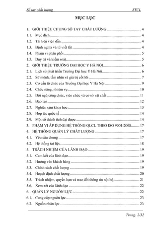 Sổ tay chất lượng STCL 
Trang: 2/32 
MỤC LỤC 
1. GIỚI THIỆU CHUNG SỔ TAY CHẤT LƢỢNG ..................................... 4 
1.1. Mục đích .................................................................................................. 4 
1.2. Tài liệu viện dẫn ...................................................................................... 4 
1.3. Định nghĩa và từ viết tắt .......................................................................... 4 
1.4. Phạm vi phân phối ................................................................................... 5 
1.5. Duy trì và kiểm soát ................................................................................. 5 
2. GIỚI THIỆU TRƢỜNG ĐẠI HỌC Y HÀ NỘI ......................................... 6 
2.1. Lịch sử phát triển Trƣờng Đại học Y Hà Nội .......................................... 6 
2.2. Sứ mệnh, tầm nhìn và giá trị cốt lõi ........................................................ 7 
2.3. Cơ cấu tổ chức của Trƣờng Đại học Y Hà Nội ....................................... 9 
2.4. Chức năng, nhiệm vụ ............................................................................. 10 
2.5. Đội ngũ công chức, viên chức và cơ sở vật chất ................................... 11 
2.6. Đào tạo ................................................................................................... 12 
2.7. Nghiên cứu khoa học ............................................................................. 13 
2.8. Hợp tác quốc tế ...................................................................................... 14 
2.9. Một số thành tích đạt đƣợc .................................................................... 14 
3. PHẠM VI ÁP DỤNG HỆ THỐNG QLCL THEO ISO 9001:2008 ......... 17 
4. HỆ THỐNG QUẢN LÝ CHẤT LƢỢNG ................................................ 17 
4.1. Yêu cầu chung ....................................................................................... 17 
4.2. Hệ thống tài liệu ..................................................................................... 18 
5. TRÁCH NHIỆM CỦA LÃNH ĐẠO ....................................................... 19 
5.1. Cam kết của lãnh đạo ............................................................................. 19 
5.2. Hƣớng vào khách hàng .......................................................................... 19 
5.3. Chính sách chất lƣợng ........................................................................... 19 
5.4. Hoạch định chất lƣợng ........................................................................... 20 
5.5. Trách nhiệm, quyền hạn và trao đổi thông tin nội bộ ............................ 21 
5.6. Xem xét của lãnh đạo ............................................................................ 22 
6. QUẢN LÝ NGUỒN LỰC ........................................................................ 22 
6.1. Cung cấp nguồn lực ............................................................................... 23 
6.2. Nguồn nhân lực ...................................................................................... 23 
 