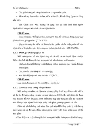 Sổ tay chất lượng STCL 
 Các giải thƣởng và công nhận từ các cơ quan chủ quản. 
 Khảo sát sự thoả mãn của học viên, sinh viên, khách hàng (qua các bảng 
Trang: 29/32 
câu hỏi). 
Ban Giám hiệu Nhà trƣờng sử dụng các dữ liệu thoả mãn ngƣời 
bệnh/khách hàng để xác định các cơ hội cải tiến. 
Chi tiết xem: 
- Quy trình lấy ý kiến phản hồi của người học đối với hoạt động giảng dạy 
lý thuyết của giảng viên - QT.04. KTCL 
- Quy trình công bố điểm thi hết môn/học phần và thu thập phản hồi của 
sinh viên về hoạt động dạy học qua cổng thông tin sinh viên – QT.05.KTCL 
8.2.2. Đánh giá chất lượng nội bộ 
Nhà trƣờng cam kết xác lập và duy trì các thủ tục để hoạch định và thực 
hiện việc định kỳ đánh giá chất lƣợng nội bộ, xác nhận sự phù hợp của: 
 Các hoạt động chất lƣợng và các kết quả có liên quan đến mọi vấn đề đã đƣợc 
hoạch định; 
 Các yêu cầu của HTQLCL đã thiết lập; 
 Xác định hiệu quả và hiệu lực của HTQLCL. 
Chi tiết xem: 
Quy trình đánh giá nội bộ HTQLCL - QT.03.HT 
8.2.3. Theo dõi và đo lường các quá trình 
Nhà trƣờng cam kết xác định các phƣơng pháp thích hợp để theo dõi và khi 
có thể thì đo lƣờng năng lực của các quá trình của HTQLCL. Việc theo dõi đƣợc 
xác định rõ đối với từng quá trình nhằm thu thập các thông tin đầy đủ và chính 
xác để thực hiện kịp thời các biện pháp khắc phục, phòng ngừa và cải tiến. 
Giám sát và đo lƣờng quá trình: Các quá trình Hệ thống quản lý chất lƣợng 
đƣợc giám sát và đo lƣờng bằng các phƣơng pháp và kỹ thuật khác nhau, có thể 
bao gồm: 
- Thực hiện các cuộc đánh giá chất lƣợng nội bộ hệ thống quản lý chất lƣợng. 
 