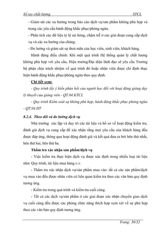 Sổ tay chất lượng STCL 
- Giám sát các xu hƣớng trong báo cáo dịch vụ/sản phẩm không phù hợp và 
trong các yêu cầu hành động khắc phục/phòng ngừa. 
- Phân tích các dữ liệu tỷ lệ sai hỏng, chậm trễ ở các giai đoạn cung cấp dịch 
vụ và các xu hƣớng của chúng. 
- Đo lƣờng và giám sát sự thoả mãn của học viên, sinh viên, khách hàng. 
Hành động điều chỉnh: Khi một quá trình Hệ thống quản lý chất lƣợng 
không phù hợp với yêu cầu, Hiệu trƣởng/Đại diện lãnh đạo sẽ yêu cầu Trƣởng 
bộ phận chịu trách nhiệm về quá trình đó hoặc nhân viên đƣợc chỉ định thực 
hiện hành động khắc phục/phòng ngừa theo quy định. 
Chi tiết xem: 
- Quy trình lấy ý kiến phản hồi của người học đối với hoạt động giảng dạy 
Trang: 30/32 
lý thuyết của giảng viên - QT.04.KTCL 
- Quy trình Kiểm soát sự không phù hợp, hành động khắc phục phòng ngừa 
- QT.04.HT 
8.2.4. Theo dõi và đo lường dịch vụ 
Nhà trƣờng xác lập và duy trì các tài liệu và hồ sơ về hoạt động kiểm tra, 
đánh giá dịch vụ cung cấp để xác nhận rằng mọi yêu cầu của khách hàng đều 
đƣợc đáp ứng, thông qua hoạt động đánh giá và kết quả đƣa ra bởi bên thứ nhất, 
bên thứ hai, bên thứ ba. 
Thẩm tra xác nhận sản phẩm/dịch vụ 
- Việc kiểm tra thực hiện dịch vụ đƣợc xác định trong nhiều loại tài liệu 
nhƣ: Quy trình, tài liệu mua hàng.v.v. 
- Thẩm tra xác nhận dịch vụ/sản phẩm mua vào: tất cả các sản phẩm/dịch 
vụ mua vào đều đƣợc nhân viên có liên quan kiểm tra theo các văn bản quy định 
tƣơng ứng. 
- Kiểm tra trong quá trình và kiểm tra cuối cùng. 
- Tất cả các dịch vụ/sản phẩm ở các giai đoạn xác nhận chuyển giao dịch 
vụ cuối cùng đều đƣợc các phòng chức năng thích hợp xem xét về sự phù hợp 
theo các văn bản quy định tƣơng ứng. 
 