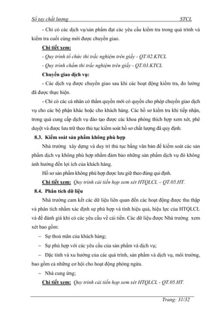 Sổ tay chất lượng STCL 
- Chỉ có các dịch vụ/sản phẩm đạt các yêu cầu kiểm tra trong quá trình và 
Trang: 31/32 
kiểm tra cuối cùng mới đƣợc chuyển giao. 
Chi tiết xem: 
- Quy trình tổ chức thi trắc nghiệm trên giấy - QT.02.KTCL 
- Quy trình chấm thi trắc nghiệm trên giấy - QT.03.KTCL 
Chuyển giao dịch vụ: 
- Các dịch vụ đƣợc chuyển giao sau khi các hoạt động kiểm tra, đo lƣờng 
đã đƣợc thực hiện. 
- Chỉ có các cá nhân có thẩm quyền mới có quyền cho phép chuyển giao dịch 
vụ cho các bộ phận khác hoặc cho khách hàng. Các hồ sơ kiểm tra khi tiếp nhận, 
trong quá cung cấp dịch vụ đào tạo đƣợc các khoa phòng thích hợp xem xét, phê 
duyệt và đƣợc lƣu trữ theo thủ tục kiểm soát hồ sơ chất lƣợng đã quy định. 
8.3. Kiểm soát sản phẩm không phù hợp 
Nhà trƣờng xây dựng và duy trì thủ tục bằng văn bản để kiểm soát các sản 
phẩm dịch vụ không phù hợp nhằm đảm bảo những sản phẩm dịch vụ đó không 
ảnh hƣởng đến lợi ích của khách hàng. 
Hồ sơ sản phẩm không phù hợp đƣợc lƣu giữ theo đúng qui định. 
Chi tiết xem: Quy trình cải tiến họp xem xét HTQLCL – QT.05.HT. 
8.4. Phân tích dữ liệu 
Nhà trƣờng cam kết các dữ liệu liên quan đến các hoạt động đƣợc thu thập 
và phân tích nhằm xác định sự phù hợp và tính hiệu quả, hiệu lực của HTQLCL 
và để đánh giá khi có các yêu cầu về cải tiến. Các dữ liệu đƣợc Nhà trƣờng xem 
xét bao gồm: 
 Sự thoả mãn của khách hàng; 
 Sự phù hợp với các yêu cầu của sản phẩm và dịch vụ; 
 Đặc tính và xu hƣớng của các quá trình, sản phẩm và dịch vụ, môi trƣờng, 
bao gồm cả những cơ hội cho hoạt động phòng ngừa. 
 Nhà cung ứng; 
Chi tiết xem: Quy trình cải tiến họp xem xét HTQLCL - QT.05.HT. 
 
