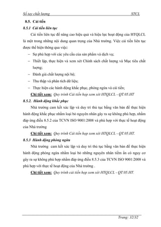 Sổ tay chất lượng STCL 
Trang: 32/32 
8.5. Cải tiến 
8.5.1 Cải tiến liên tục 
Cải tiến liên tục để nâng cao hiệu quả và hiệu lực hoạt động của HTQLCL 
là một trong những nội dung quan trọng của Nhà trƣờng. Việc cải tiến liên tục 
đƣợc thể hiện thông qua việc: 
 Sự phù hợp với các yêu cầu của sản phẩm và dịch vụ; 
 Thiết lập, thực hiện và xem xét Chính sách chất lƣợng và Mục tiêu chất 
luợng; 
 Đánh giá chất lƣợng nội bộ; 
 Thu thập và phân tích dữ liệu; 
 Thực hiện các hành động khắc phục, phòng ngừa và cải tiến; 
Chi tiết xem: Quy trình Cải tiến họp xem xét HTQLCL - QT.05.HT 
8.5.2. Hành động khắc phục 
Nhà trƣờng cam kết xác lập và duy trì thủ tục bằng văn bản để thực hiện 
hành động khắc phục nhằm loại bỏ nguyên nhân gây ra sự không phù hợp, nhằm 
đáp ứng điều 8.5.2 của TCVN ISO 9001:2008 và phù hợp với thực tế hoạt động 
của Nhà trƣờng 
Chi tiết xem: Quy trình Cải tiến họp xem xét HTQLCL - QT.05.HT. 
8.5.3 Hành động phòng ngừa 
Nhà trƣờng cam kết xác lập và duy trì thủ tục bằng văn bản để thực hiện 
hành động phòng ngừa nhằm loại bỏ những nguyên nhân tiềm ẩn có nguy cơ 
gây ra sự không phù hợp nhằm đáp ứng điều 8.5.3 của TCVN ISO 9001:2008 và 
phù hợp với thực tế hoạt động của Nhà trƣờng . 
Chi tiết xem: Quy trình cải tiến họp xem xét HTQLCL - QT.05.HT. 
