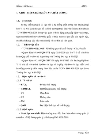 Sổ tay chất lượng STCL 
Trang: 4/32 
1. GIỚI THIỆU CHUNG SỔ TAY CHẤT LƯỢNG 
1.1. Mục đích 
Sổ tay chất lƣợng là tài liệu mô tả hệ thống chất lƣợng của Trƣờng Đại 
học Y Hà Nội (sau đây gọi tắt là Nhà trƣờng) theo các yêu cầu của tiêu chuẩn 
TCVN ISO 9001:2008 trong việc quản lý hoạt động cung cấp dịch vụ đào tạo, 
nghiên cứu khoa học và hợp tác quốc tế thỏa mãn các yêu cầu của ngƣời học, 
của khách hàng, yêu cầu của quản lý và các bên có liên quan. 
1.2. Tài liệu viện dẫn 
- TCVN ISO 9001: 2008 - Hệ thống quản lý chất lượng - Các yêu cầu. 
- Quyết định số 1966/QĐ-BYT ngày 05/6/2009 của Bộ Y tế về việc ban 
hành Quy chế tổ chức và hoạt động của Trƣờng Đại học Y Hà Nội. 
- Quyết định số 2260/QĐ-ĐHYHN ngày 14/6/2013 của Trƣờng Đại học 
Y Hà Nội về việc thành lập Ban chỉ đạo và tổ giúp việc Ban chỉ đạo triển khai 
hệ thống quản lý chất lƣợng theo tiêu chuẩn TCVN ISO 901:2008 đợt I của 
Trƣờng Đại học Y Hà Nội. 
1.3. Định nghĩa và từ viết tắt 
1.3.1. Từ viết tắt 
 STCL Sổ tay chất lƣợng 
 HTQLCL Hệ thống quản lý chất lƣợng 
 QĐ Quy định 
 HD Hƣớng dẫn 
 BM Biểu mẫu 
 QMR Đại diện lãnh đạo về chất lƣợng 
1.3.2. Định nghĩa 
- Lãnh đạo cao nhất: Hiệu trƣởng trực tiếp thực hiện chức năng quản lý 
cao nhất về Hệ thống quản lý chất lƣợng ISO 9001:2008. 
 